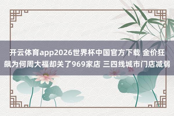 开云体育app2026世界杯中国官方下载 金价狂飙为何周大福却关了969家店 三四线城市门店减弱