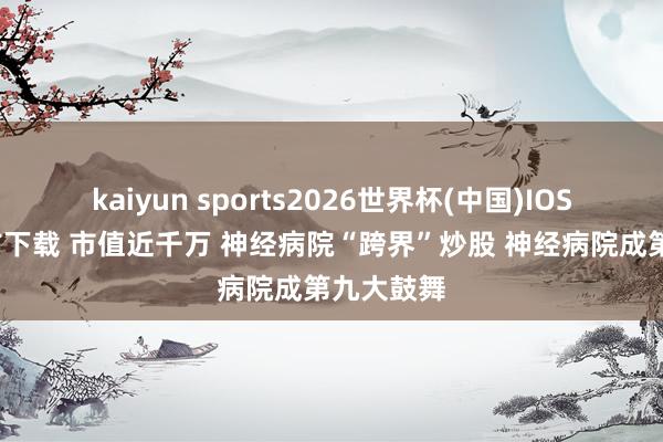 kaiyun sports2026世界杯(中国)IOS/安卓官方下载 市值近千万 神经病院“跨界”炒股 神经病院成第九大鼓舞