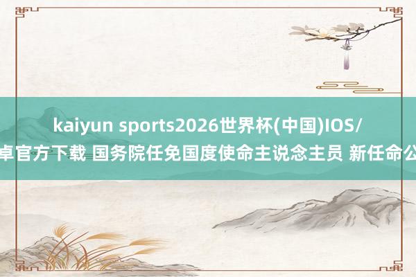kaiyun sports2026世界杯(中国)IOS/安卓官方下载 国务院任免国度使命主说念主员 新任命公布
