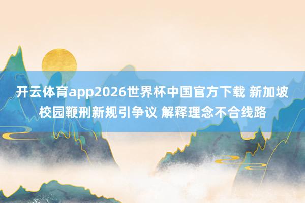 开云体育app2026世界杯中国官方下载 新加坡校园鞭刑新规引争议 解释理念不合线路