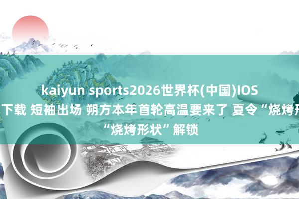 kaiyun sports2026世界杯(中国)IOS/安卓官方下载 短袖出场 朔方本年首轮高温要来了 夏令“烧烤形状”解锁