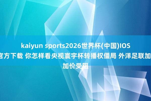 kaiyun sports2026世界杯(中国)IOS/安卓官方下载 你怎样看央视寰宇杯转播权僵局 外洋足联加价受阻