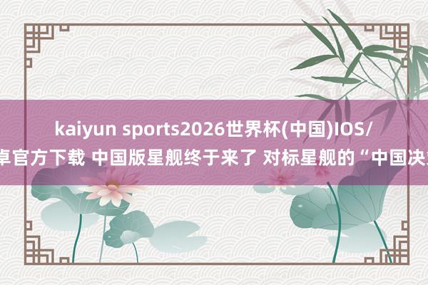 kaiyun sports2026世界杯(中国)IOS/安卓官方下载 中国版星舰终于来了 对标星舰的“中国决策”
