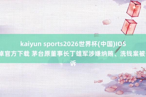 kaiyun sports2026世界杯(中国)IOS/安卓官方下载 茅台原董事长丁雄军涉嫌纳贿、洗钱案被公诉