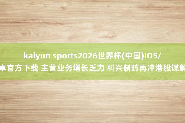 kaiyun sports2026世界杯(中国)IOS/安卓官方下载 主营业务增长乏力 科兴制药再冲港股谋解围