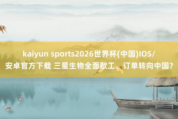 kaiyun sports2026世界杯(中国)IOS/安卓官方下载 三星生物全面歇工，订单转向中国？
