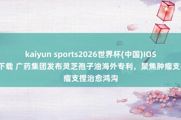 kaiyun sports2026世界杯(中国)IOS/安卓官方下载 广药集团发布灵芝孢子油海外专利，聚焦肿瘤支捏治愈鸿沟