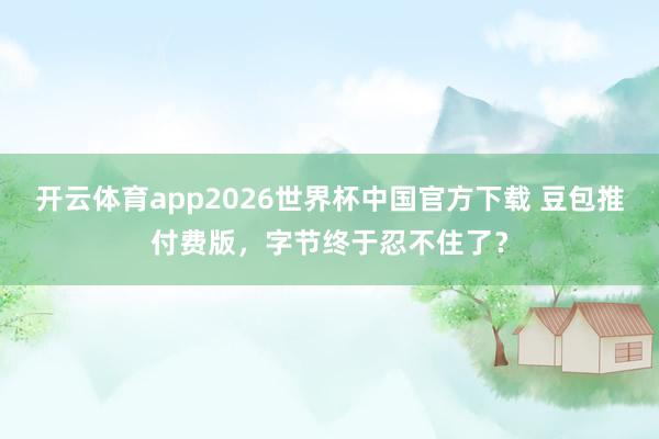开云体育app2026世界杯中国官方下载 豆包推付费版，字节终于忍不住了？
