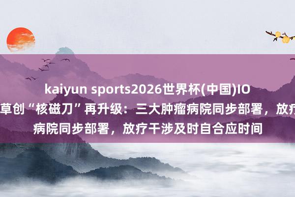 kaiyun sports2026世界杯(中国)IOS/安卓官方下载 巨匠草创“核磁刀”再升级：三大肿瘤病院同步部署，放疗干涉及时自合应时间