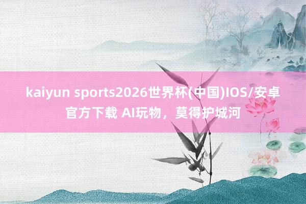 kaiyun sports2026世界杯(中国)IOS/安卓官方下载 AI玩物，莫得护城河