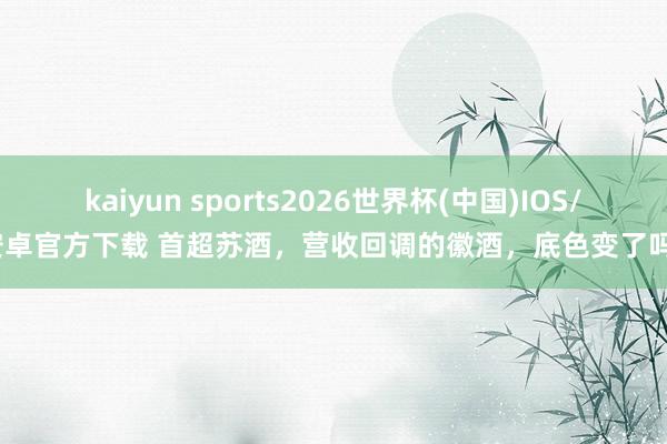 kaiyun sports2026世界杯(中国)IOS/安卓官方下载 首超苏酒，营收回调的徽酒，底色变了吗？