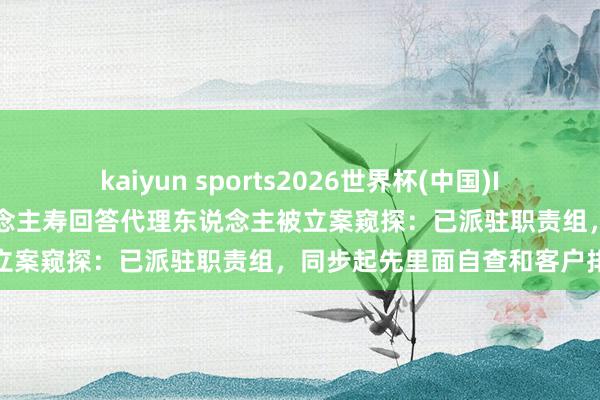 kaiyun sports2026世界杯(中国)IOS/安卓官方下载 泰康东说念主寿回答代理东说念主被立案窥探：已派驻职责组，同步起先里面自查和客户排查
