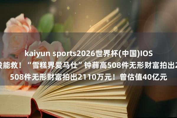 kaiyun sports2026世界杯(中国)IOS/安卓官方下载 卖红薯也没能救！“雪糕界爱马仕”钟薛高508件无形财富拍出2110万元！曾估值40亿元