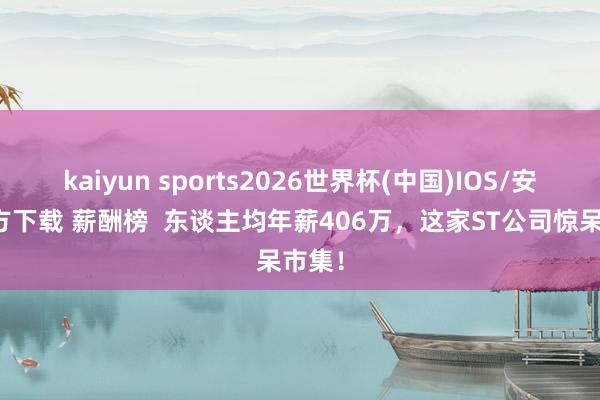 kaiyun sports2026世界杯(中国)IOS/安卓官方下载 薪酬榜  东谈主均年薪406万，这家ST公司惊呆市集！