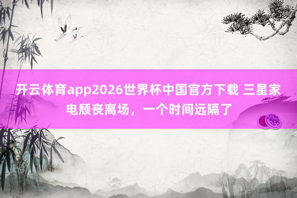 开云体育app2026世界杯中国官方下载 三星家电颓丧离场，一个时间远隔了
