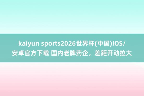 kaiyun sports2026世界杯(中国)IOS/安卓官方下载 国内老牌药企，差距开动拉大