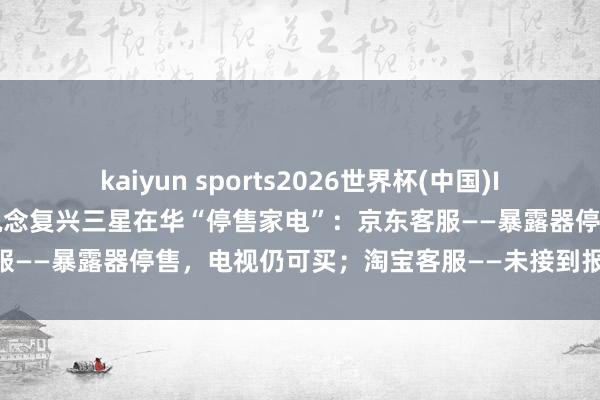 kaiyun sports2026世界杯(中国)IOS/安卓官方下载 线上渠说念复兴三星在华“停售家电”：京东客服——暴露器停售，电视仍可买；淘宝客服——未接到报告，均可购买
