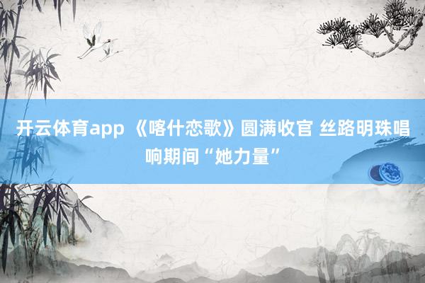 开云体育app 《喀什恋歌》圆满收官 丝路明珠唱响期间“她力量”