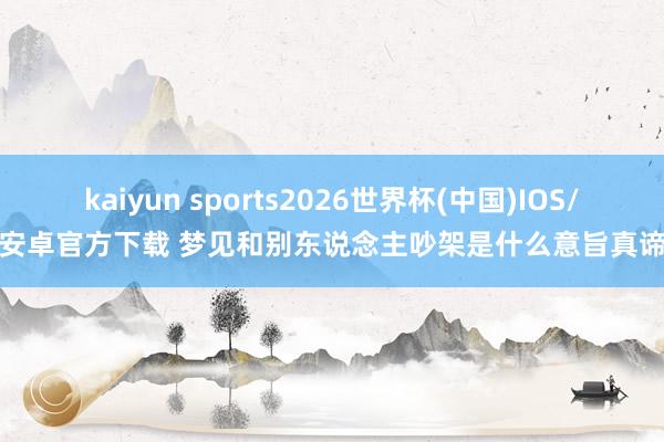 kaiyun sports2026世界杯(中国)IOS/安卓官方下载 梦见和别东说念主吵架是什么意旨真谛