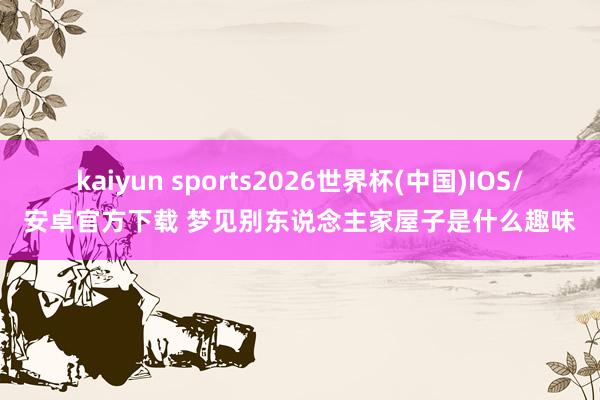 kaiyun sports2026世界杯(中国)IOS/安卓官方下载 梦见别东说念主家屋子是什么趣味