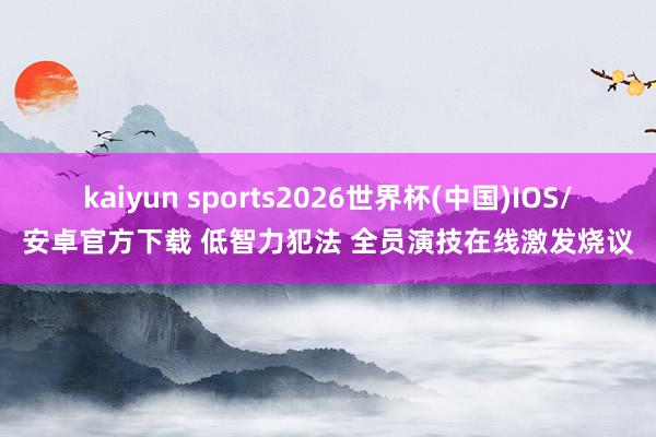 kaiyun sports2026世界杯(中国)IOS/安卓官方下载 低智力犯法 全员演技在线激发烧议