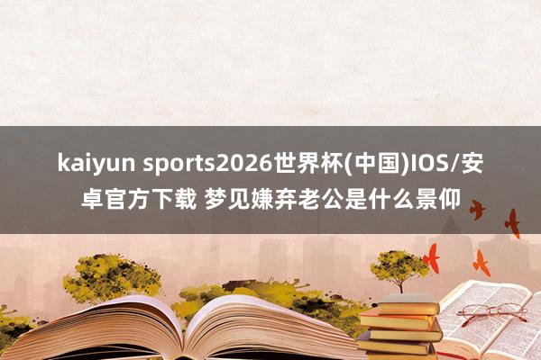 kaiyun sports2026世界杯(中国)IOS/安卓官方下载 梦见嫌弃老公是什么景仰