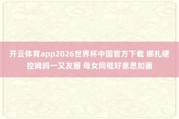 开云体育app2026世界杯中国官方下载 娜扎硬控姆妈一又友圈 母女同框好意思如画