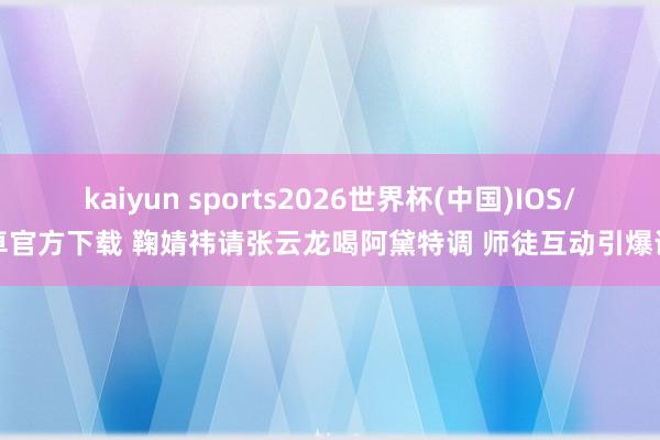 kaiyun sports2026世界杯(中国)IOS/安卓官方下载 鞠婧祎请张云龙喝阿黛特调 师徒互动引爆话题