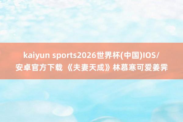 kaiyun sports2026世界杯(中国)IOS/安卓官方下载 《夫妻天成》林慕寒可爱姜霁