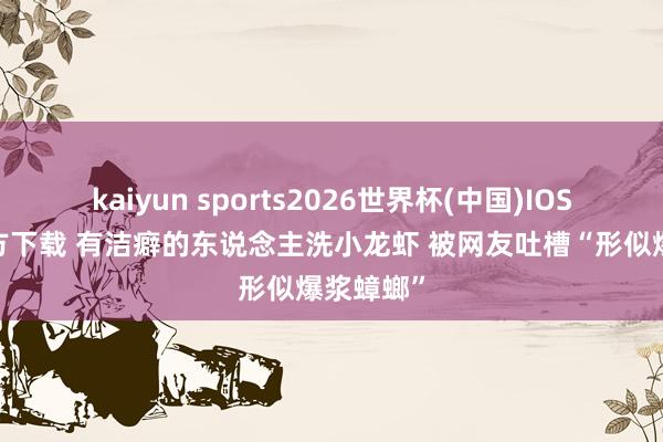 kaiyun sports2026世界杯(中国)IOS/安卓官方下载 有洁癖的东说念主洗小龙虾 被网友吐槽“形似爆浆蟑螂”