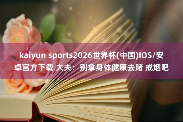 kaiyun sports2026世界杯(中国)IOS/安卓官方下载 大夫：别拿身体健康去赌 戒烟吧