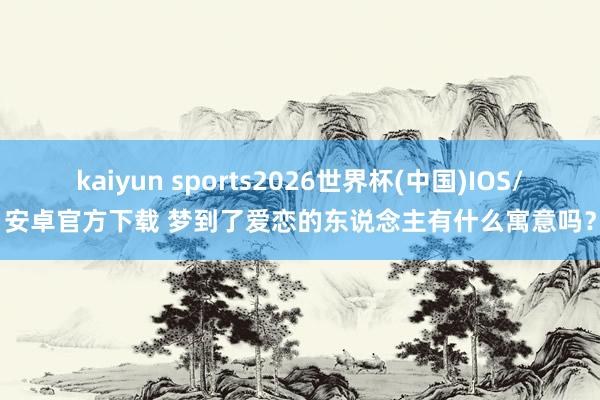 kaiyun sports2026世界杯(中国)IOS/安卓官方下载 梦到了爱恋的东说念主有什么寓意吗？