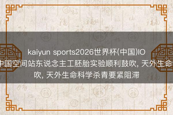 kaiyun sports2026世界杯(中国)IOS/安卓官方下载 中国空间站东说念主工胚胎实验顺利鼓吹， 天外生命科学杀青要紧阻滞