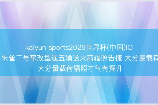 kaiyun sports2026世界杯(中国)IOS/安卓官方下载 朱雀二号窜改型遥五输送火箭辐照告捷 大分量载荷辐照才气有擢升
