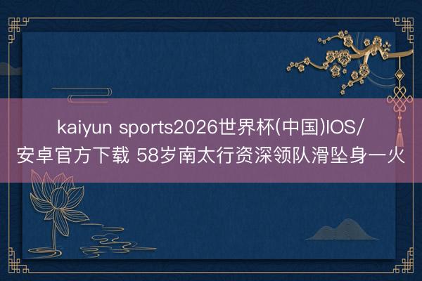 kaiyun sports2026世界杯(中国)IOS/安卓官方下载 58岁南太行资深领队滑坠身一火