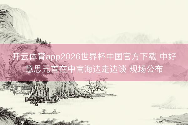 开云体育app2026世界杯中国官方下载 中好意思元首在中南海边走边谈 现场公布