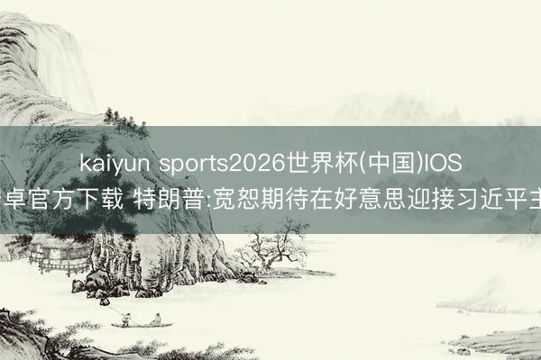 kaiyun sports2026世界杯(中国)IOS/安卓官方下载 特朗普:宽恕期待在好意思迎接习近平主席