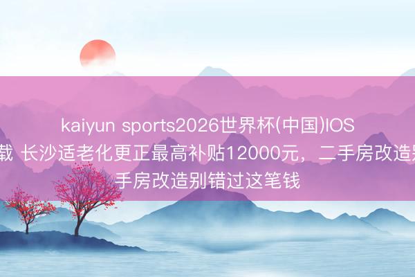 kaiyun sports2026世界杯(中国)IOS/安卓官方下载 长沙适老化更正最高补贴12000元，二手房改造别错过这笔钱