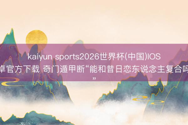 kaiyun sports2026世界杯(中国)IOS/安卓官方下载 奇门遁甲断“能和昔日恋东说念主复合吗？”