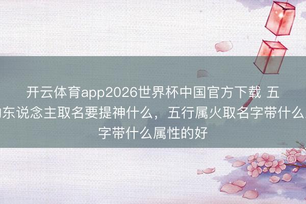 开云体育app2026世界杯中国官方下载 五行属火的东说念主取名要提神什么，五行属火取名字带什么属性的好