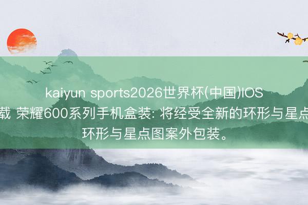kaiyun sports2026世界杯(中国)IOS/安卓官方下载 荣耀600系列手机盒装: 将经受全新的环形与星点图案外包装。