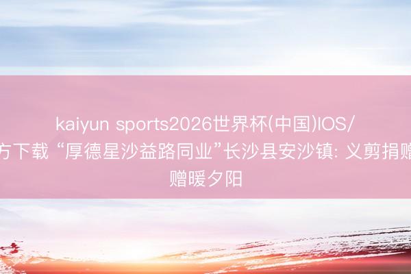 kaiyun sports2026世界杯(中国)IOS/安卓官方下载 “厚德星沙益路同业”长沙县安沙镇: 义剪捐赠暖夕阳