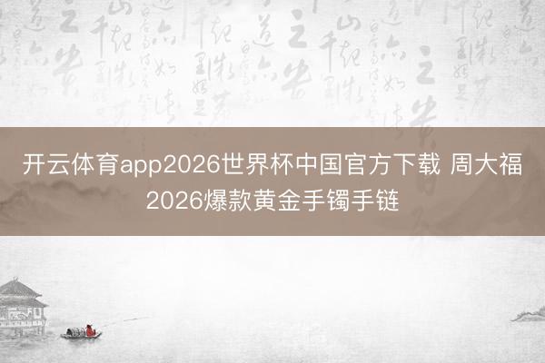 开云体育app2026世界杯中国官方下载 周大福2026爆款黄金手镯手链