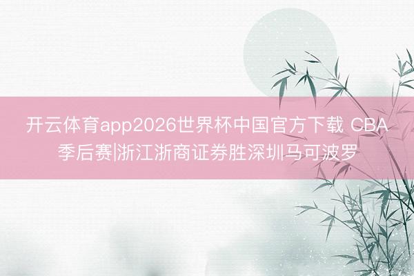 开云体育app2026世界杯中国官方下载 CBA季后赛|浙江浙商证券胜深圳马可波罗