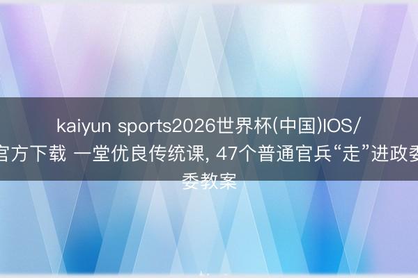 kaiyun sports2026世界杯(中国)IOS/安卓官方下载 一堂优良传统课， 47个普通官兵“走”进政委教案