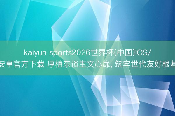 kaiyun sports2026世界杯(中国)IOS/安卓官方下载 厚植东谈主文心扉， 筑牢世代友好根基