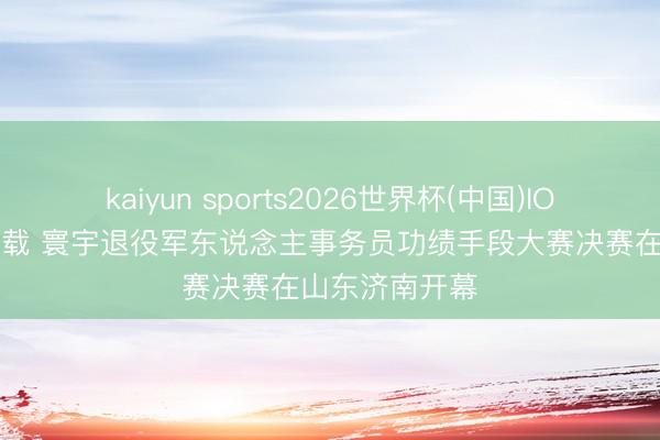 kaiyun sports2026世界杯(中国)IOS/安卓官方下载 寰宇退役军东说念主事务员功绩手段大赛决赛在山东济南开幕