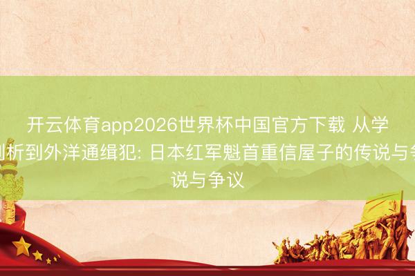 开云体育app2026世界杯中国官方下载 从学生剖析到外洋通缉犯: 日本红军魁首重信屋子的传说与争议