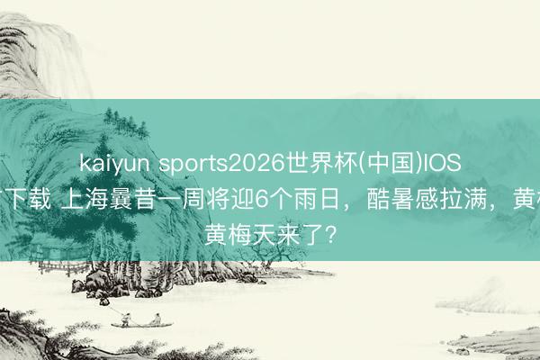 kaiyun sports2026世界杯(中国)IOS/安卓官方下载 上海曩昔一周将迎6个雨日，酷暑感拉满，黄梅天来了？
