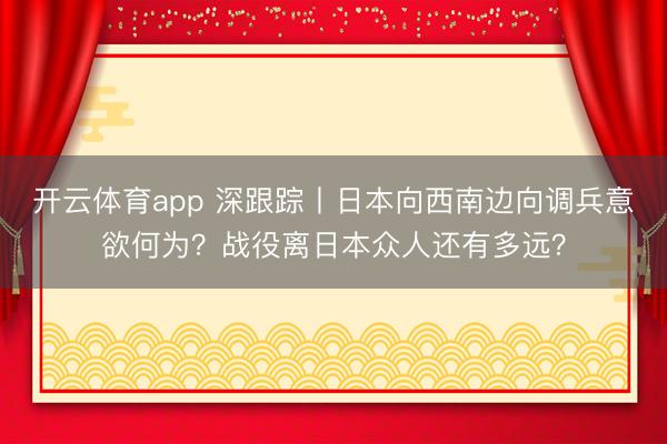 开云体育app 深跟踪丨日本向西南边向调兵意欲何为？战役离日本众人还有多远？